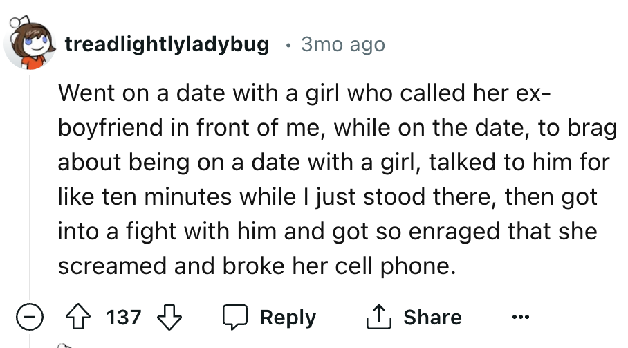 number - treadlightlyladybug 3mo ago Went on a date with a girl who called her ex boyfriend in front of me, while on the date, to brag about being on a date with a girl, talked to him for ten minutes while I just stood there, then got into a fight with hi